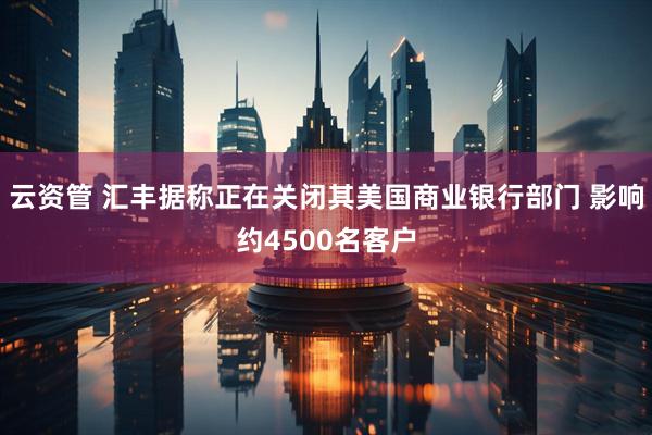 云资管 汇丰据称正在关闭其美国商业银行部门 影响约4500名客户