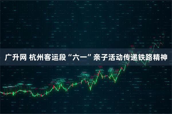 广升网 杭州客运段“六一”亲子活动传递铁路精神