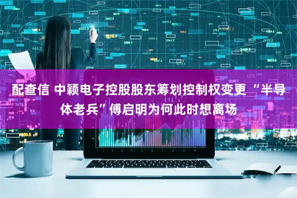 配查信 中颖电子控股股东筹划控制权变更 “半导体老兵”傅启明为何此时想离场