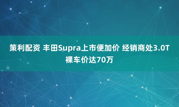 策利配资 丰田Supra上市便加价 经销商处3.0T裸车价达70万