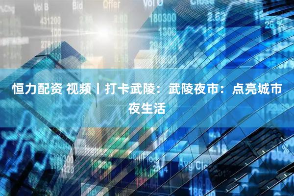 恒力配资 视频丨打卡武陵：武陵夜市：点亮城市夜生活