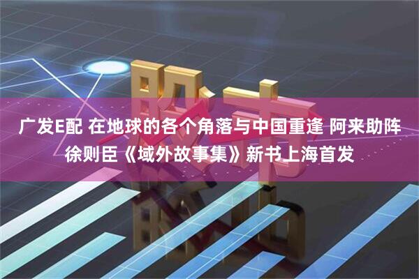 广发E配 在地球的各个角落与中国重逢 阿来助阵徐则臣《域外故事集》新书上海首发