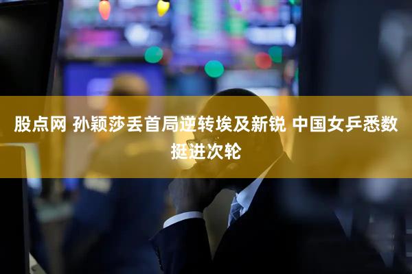 股点网 孙颖莎丢首局逆转埃及新锐 中国女乒悉数挺进次轮