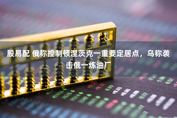 股易配 俄称控制顿涅茨克一重要定居点，乌称袭击俄一炼油厂