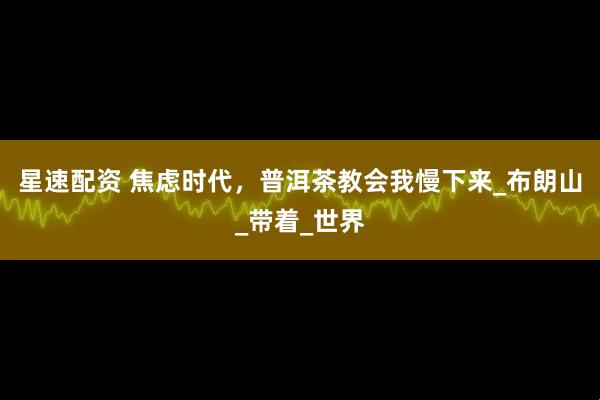 星速配资 焦虑时代，普洱茶教会我慢下来_布朗山_带着_世界