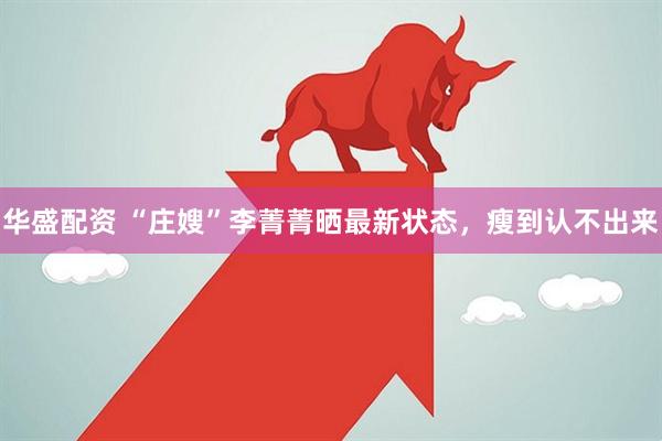 华盛配资 “庄嫂”李菁菁晒最新状态，瘦到认不出来