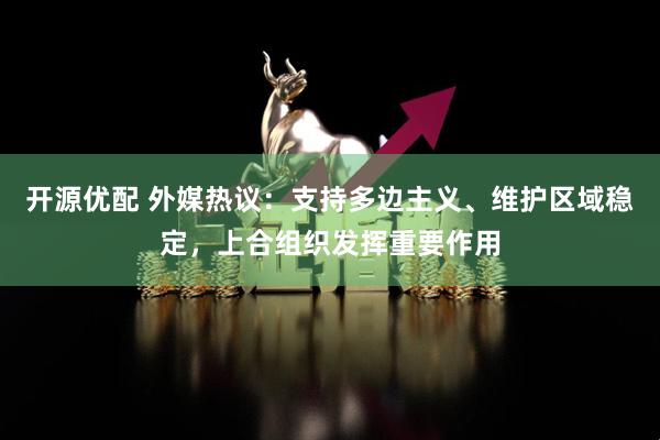 开源优配 外媒热议：支持多边主义、维护区域稳定，上合组织发挥重要作用