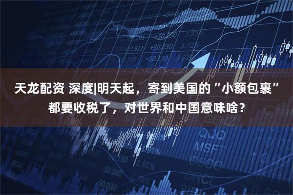 天龙配资 深度|明天起，寄到美国的“小额包裹”都要收税了，对世界和中国意味啥？