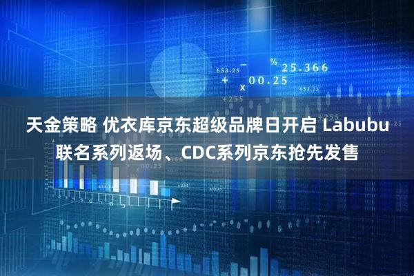 天金策略 优衣库京东超级品牌日开启 Labubu联名系列返场、CDC系列京东抢先发售