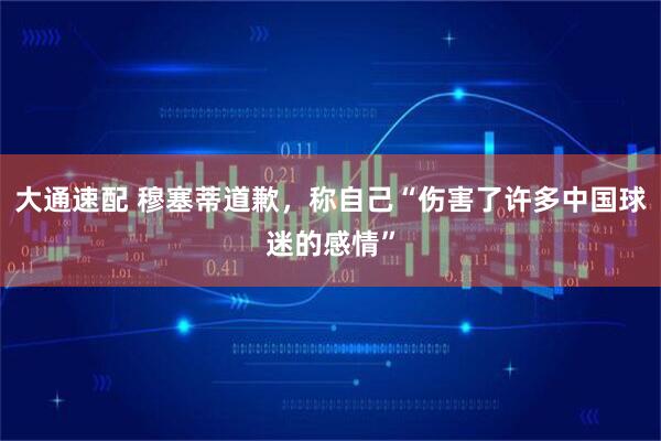 大通速配 穆塞蒂道歉，称自己“伤害了许多中国球迷的感情”