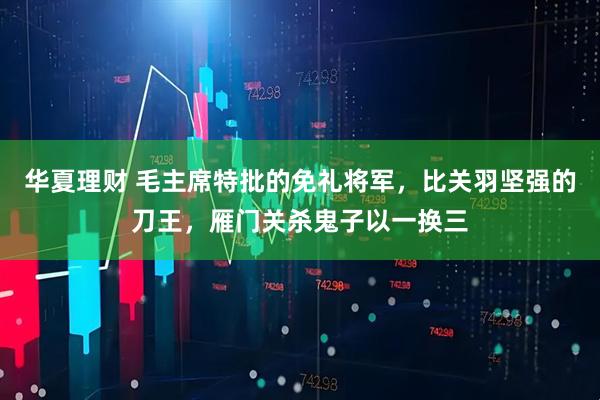 华夏理财 毛主席特批的免礼将军，比关羽坚强的刀王，雁门关杀鬼子以一换三