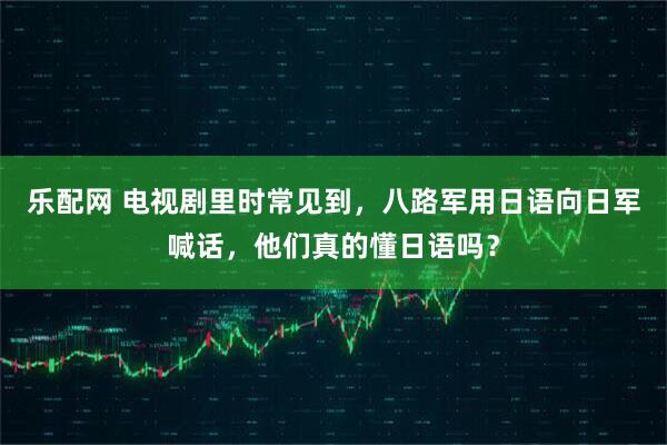 乐配网 电视剧里时常见到，八路军用日语向日军喊话，他们真的懂日语吗？