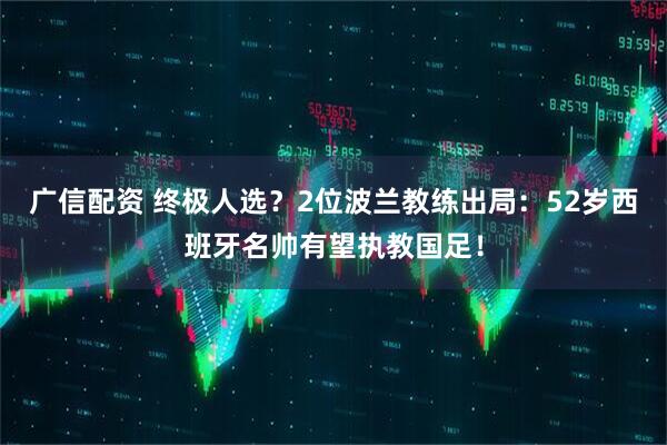 广信配资 终极人选？2位波兰教练出局：52岁西班牙名帅有望执教国足！