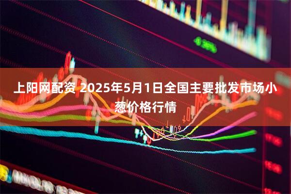 上阳网配资 2025年5月1日全国主要批发市场小葱价格行情