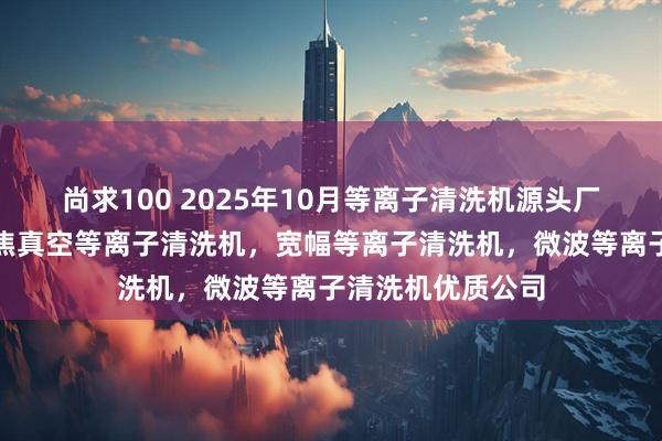 尚求100 2025年10月等离子清洗机源头厂家最新推荐：聚焦真空等离子清洗机，宽幅等离子清洗机，微波等离子清洗机优质公司