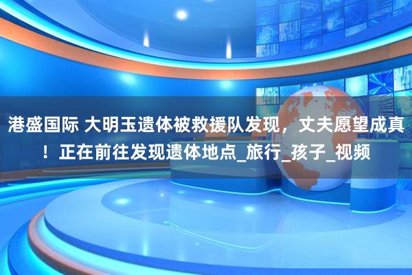 港盛国际 大明玉遗体被救援队发现，丈夫愿望成真！正在前往发现遗体地点_旅行_孩子_视频